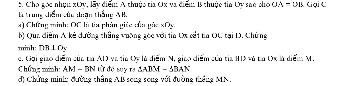 Cho góc nhọn xOy, lấy điểm A thuộc tia Ox và điểm B thuộc tia Oy sao cho OA=OB. Gọi C
là trung điểm của đoạn thẳng AB. 
a) Chứng minh: OC là tia phân giác của góc xOy. 
b) Qua điểm A kẻ đường thẳng vuông góc với tia Ox cắt tia OC tại D. Chứng 
minh: DB⊥ Oy
c. Gọi giao điểm của tia AD va tia Oy là điểm N, giao điểm của tia BD và tia Ox là điểm M. 
Chứng minh: AM=BN từ đó suy ra △ ABM=△ BAN. 
d) Chứng minh: đường thẳng AB song song với đường thẳng MN.