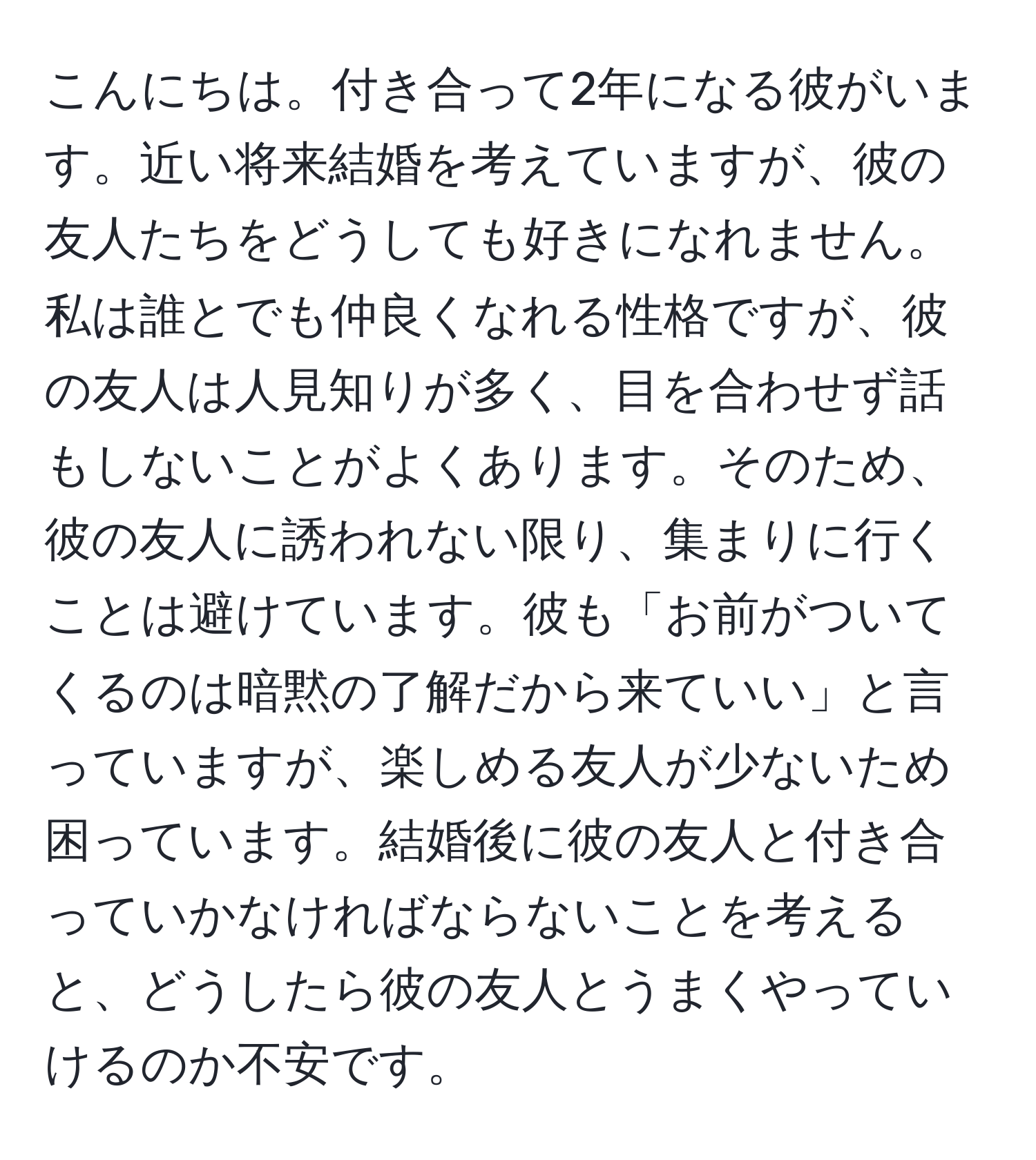 こんにちは。付き合って2年になる彼がいます。近い将来結婚を考えていますが、彼の友人たちをどうしても好きになれません。私は誰とでも仲良くなれる性格ですが、彼の友人は人見知りが多く、目を合わせず話もしないことがよくあります。そのため、彼の友人に誘われない限り、集まりに行くことは避けています。彼も「お前がついてくるのは暗黙の了解だから来ていい」と言っていますが、楽しめる友人が少ないため困っています。結婚後に彼の友人と付き合っていかなければならないことを考えると、どうしたら彼の友人とうまくやっていけるのか不安です。