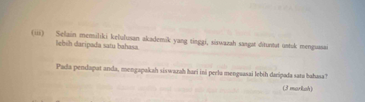 (iii) Selain memiliki kelulusan akademik yang tinggi, siswazah sangat dituntut untuk menguasai 
lebih daripada satu bahasa. 
Pada pendapat anda, mengapakah siswazah hari ini perlu menguasai lebih daripada satu bahasa? 
(3 markah)