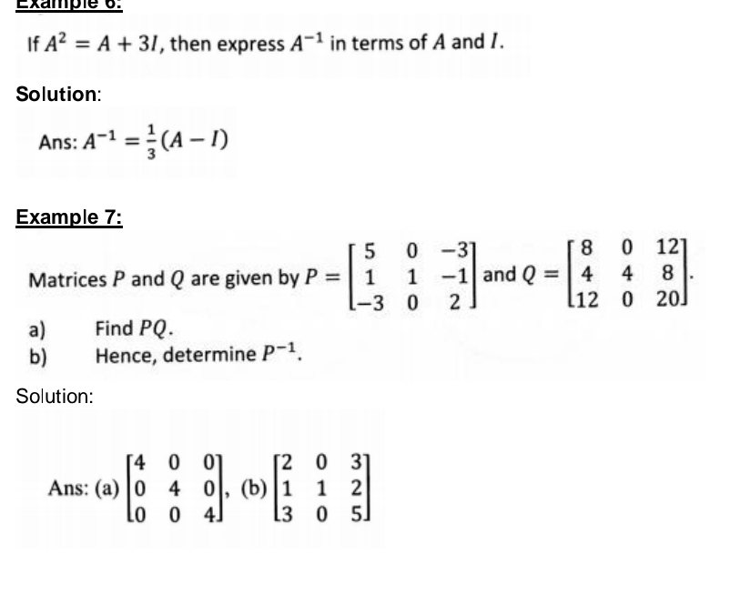 Example 6: 
If A^2=A+3I , then express A^(-1) in terms of A and I. 
Solution: 
Ans: A^(-1)= 1/3 (A-I)
Example 7: 
Matrices P and Q are given by P=beginbmatrix 5&0&-3 1&1&-1 -3&0&2endbmatrix and Q=beginbmatrix 8&0&12 4&4&8 12&0&20endbmatrix. 
a) Find PQ. 
b) Hence, determine P^(-1). 
Solution: 
Ans: : (a) beginbmatrix 4&0&0 0&4&0 0&0&4endbmatrix , (b)beginbmatrix 2&0&3 1&1&2 3&0&5endbmatrix