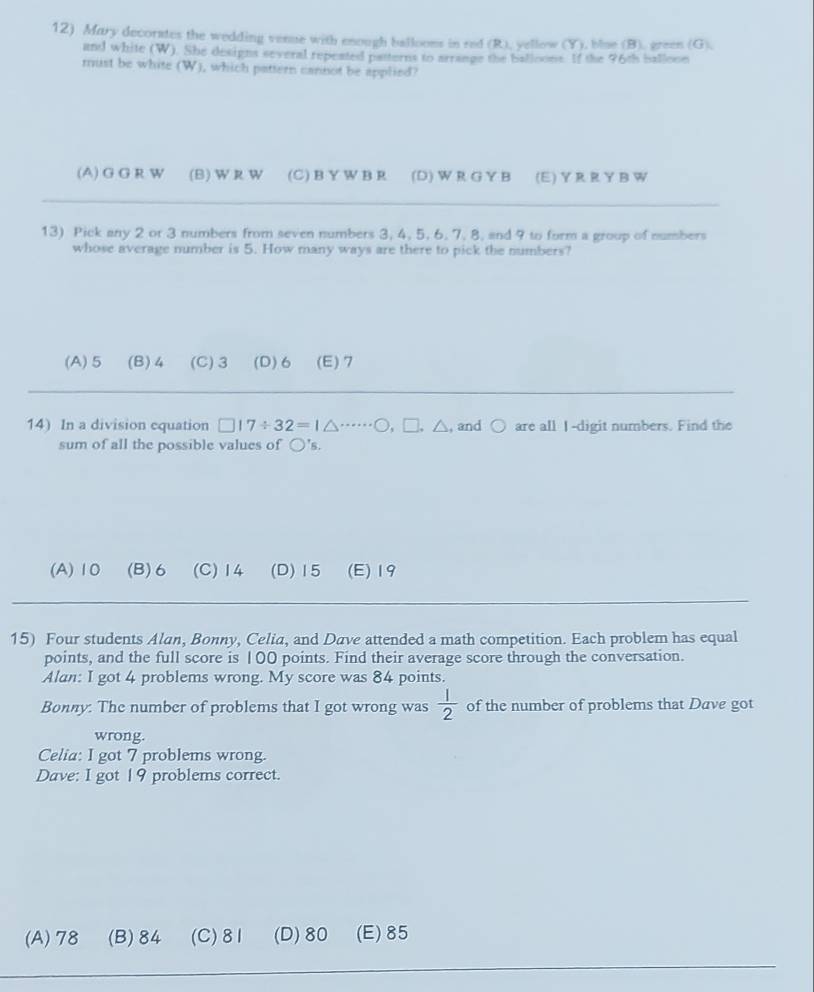 Mary decorates the wedding venue with enough ballooms in red (R), yellow (Y), blue (B), green (G).
and white (W). She designs several repeated patterns to arrange the balloons. If the 96th ballooe
must be white (W), which pattern cannot be applied?
(A) G G R W (B)WR W (C) B Y W B R (D) W R G Y B (E) Y R R Y BW
13) Pick any 2 or 3 numbers from seven numbers 3, 4, 5, 6, 7, 8, and 9 to form a group of numbers
whose average number is 5. How many ways are there to pick the numbers?
(A) 5 (B) 4 (C) 3 (D) 6 (E) 7
14) In a division equation □ 17/ 32=1△ ·s ·s bigcirc ,□. △ , and○ are all I -digit numbers. Find the
sum of all the possible values of bigcirc 's.
(A) 10 (B) 6 (C) 14 (D) 15 (E) 19
15) Four students Alan, Bonny, Celia, and Dave attended a math competition. Each problem has equal
points, and the full score is 100 points. Find their average score through the conversation.
Alan: I got 4 problems wrong. My score was 84 points.
Bonny: The number of problems that I got wrong was  1/2  of the number of problems that Dave got
wrong.
Celia: I got 7 problems wrong.
Dave: I got 19 problems correct.
(A) 78 (B) 84 (C) 81 (D) 80 (E) 85
