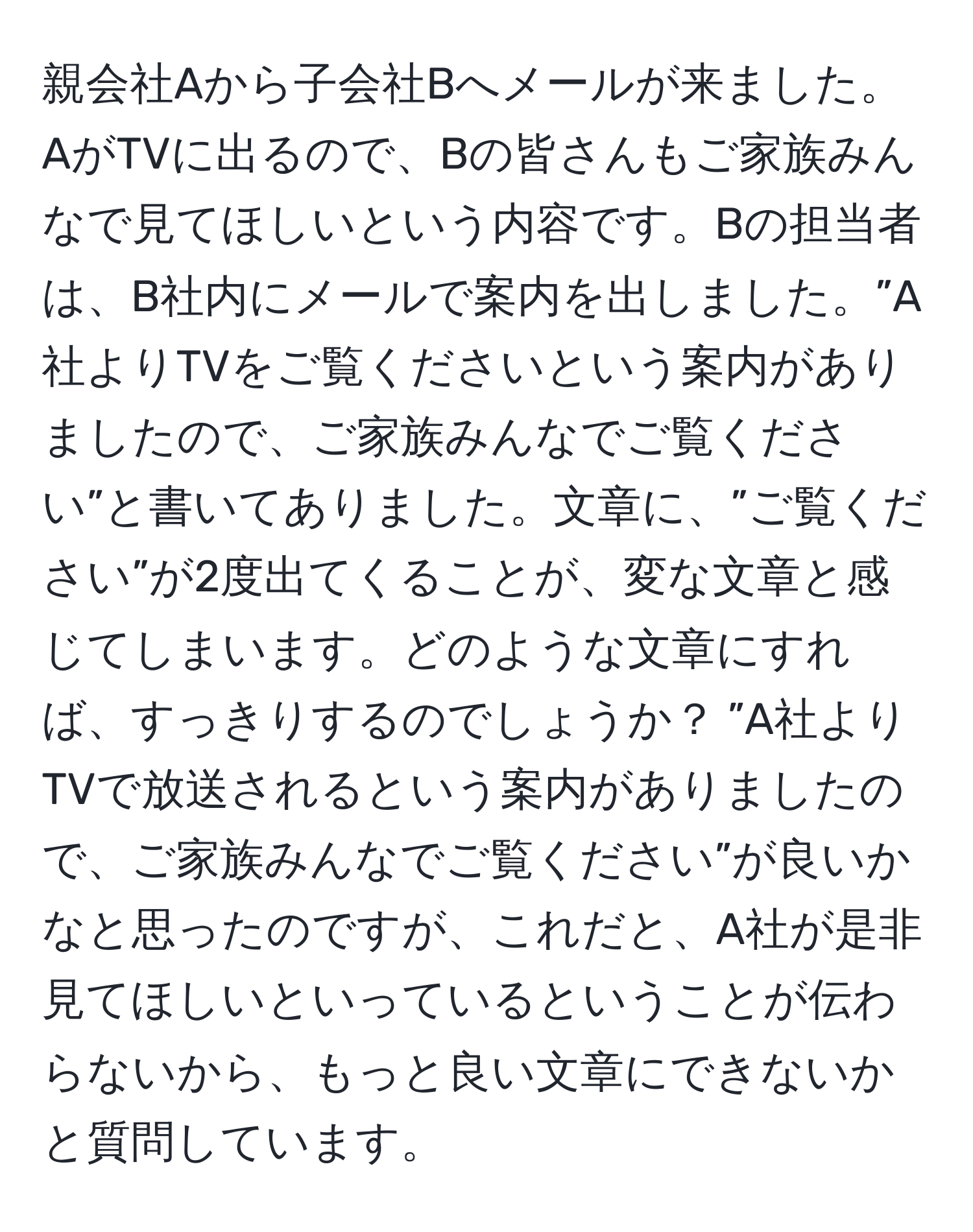 親会社Aから子会社Bへメールが来ました。AがTVに出るので、Bの皆さんもご家族みんなで見てほしいという内容です。Bの担当者は、B社内にメールで案内を出しました。”A社よりTVをご覧くださいという案内がありましたので、ご家族みんなでご覧ください”と書いてありました。文章に、”ご覧ください”が2度出てくることが、変な文章と感じてしまいます。どのような文章にすれば、すっきりするのでしょうか？ ”A社よりTVで放送されるという案内がありましたので、ご家族みんなでご覧ください”が良いかなと思ったのですが、これだと、A社が是非見てほしいといっているということが伝わらないから、もっと良い文章にできないかと質問しています。