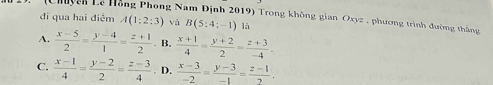 (Chuyên Lê Hồng Phong Nam Định 2019) Trong không gian Oxyz , phương trình đường thắng
đi qua hai điểm A(1:2:3) và B(5:4;-1)la
A.  (x-5)/2 = (y-4)/1 = (z+1)/2  B.  (x+1)/4 = (y+2)/2 = (z+3)/-4 .
C.  (x-1)/4 = (y-2)/2 = (z-3)/4 . D.  (x-3)/-2 = (y-3)/-1 = (z-1)/2 .