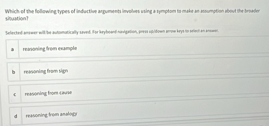 Which of the following types of inductive arguments involves using a symptom to make an assumption about the broader
situation?
Selected answer will be automatically saved. For keyboard navigation, press up/down arrow keys to select an answer.
a reasoning from example
b reasoning from sign
c reasoning from cause
d reasoning from analogy