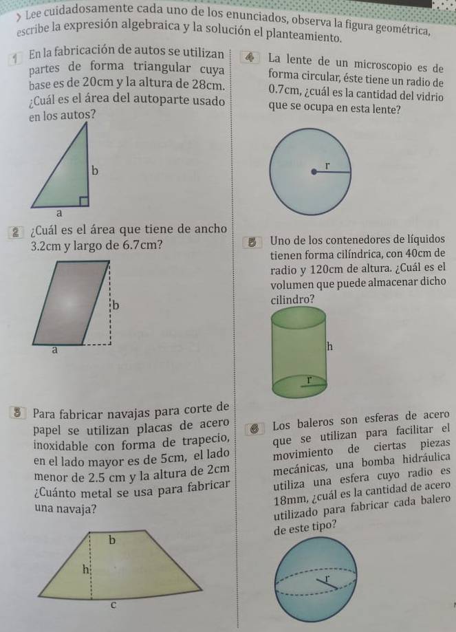 Lee cuidadosamente cada uno de los enunciados, observa la figura geométrica, 
escribe la expresión algebraica y la solución el planteamiento. 
En la fabricación de autos se utilizan 4 La lente de un microscopio es de 
partes de forma triangular cuya forma circular, éste tiene un radio de 
base es de 20cm y la altura de 28cm. 0.7cm, ¿cuál es la cantidad del vidrio 
Cuál es el área del autoparte usado que se ocupa en esta lente? 
en los autos? 
2 ¿Cuál es el área que tiene de ancho
3.2cm y largo de 6.7cm? Uno de los contenedores de líquidos 
tienen forma cilíndrica, con 40cm de 
radio y 120cm de altura. ¿Cuál es el 
volumen que puede almacenar dicho 
cilindro? 
§ Para fabricar navajas para corte de 
papel se utilizan placas de acero Los baleros son esferas de acero 
inoxidable con forma de trapecio, que se utilizan para facilitar el 
en el lado mayor es de 5cm, el lado movimiento de ciertas piezas 
menor de 2.5 cm y la altura de 2cm mecánicas, una bomba hidráulica 
¿Cuánto metal se usa para fabricar utiliza una esfera cuyo radio es
18mm, ¿cuál es la cantidad de acero 
una navaja? 
utilizado para fabricar cada balero 
de este tipo?