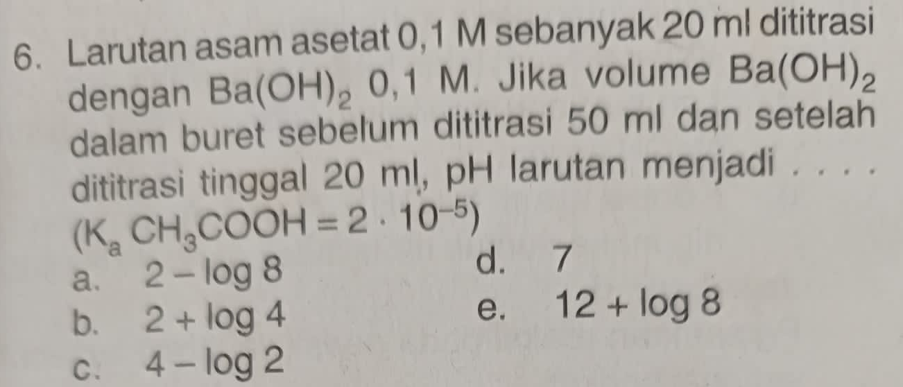 Larutan asam asetat 0,1 M sebanyak 20 ml dititrasi
dengan Ba(OH)_20,1M. Jika volume Ba(OH)_2
dalam buret sebelum dititrasi 50 ml dan setelah
dititrasi tinggal 20 ml, pH larutan menjadi . . . .
(K_aCH_3COOH=2· 10^(-5))
a. 2-log 8
d. 7
b. 2+log 4
e. 12+log 8
C. 4-log 2