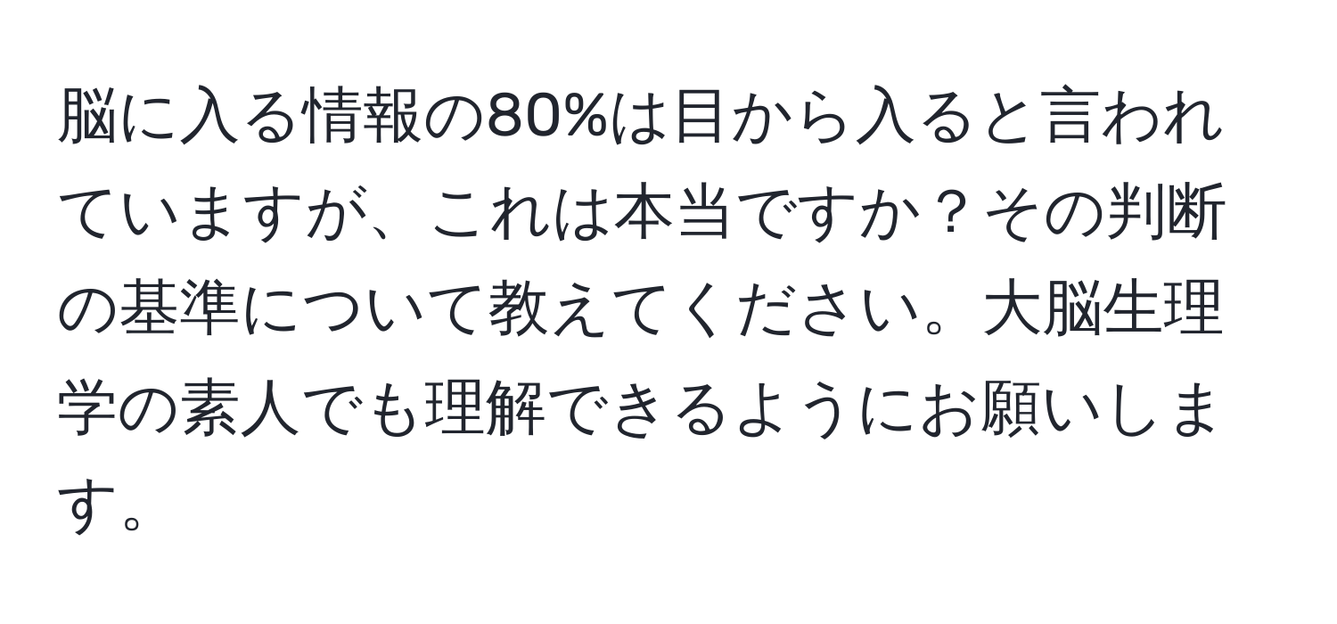 脳に入る情報の80%は目から入ると言われていますが、これは本当ですか？その判断の基準について教えてください。大脳生理学の素人でも理解できるようにお願いします。