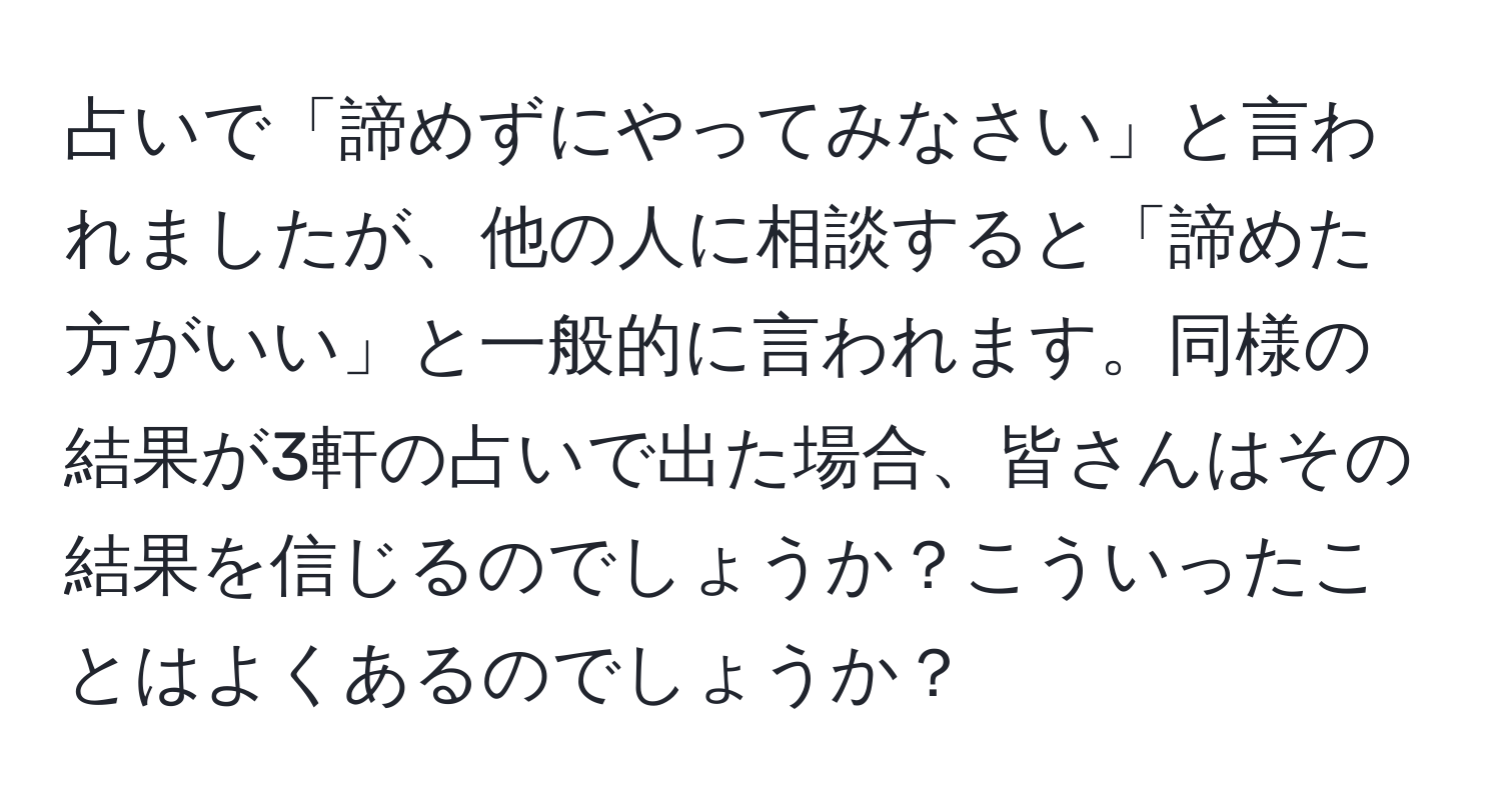 占いで「諦めずにやってみなさい」と言われましたが、他の人に相談すると「諦めた方がいい」と一般的に言われます。同様の結果が3軒の占いで出た場合、皆さんはその結果を信じるのでしょうか？こういったことはよくあるのでしょうか？