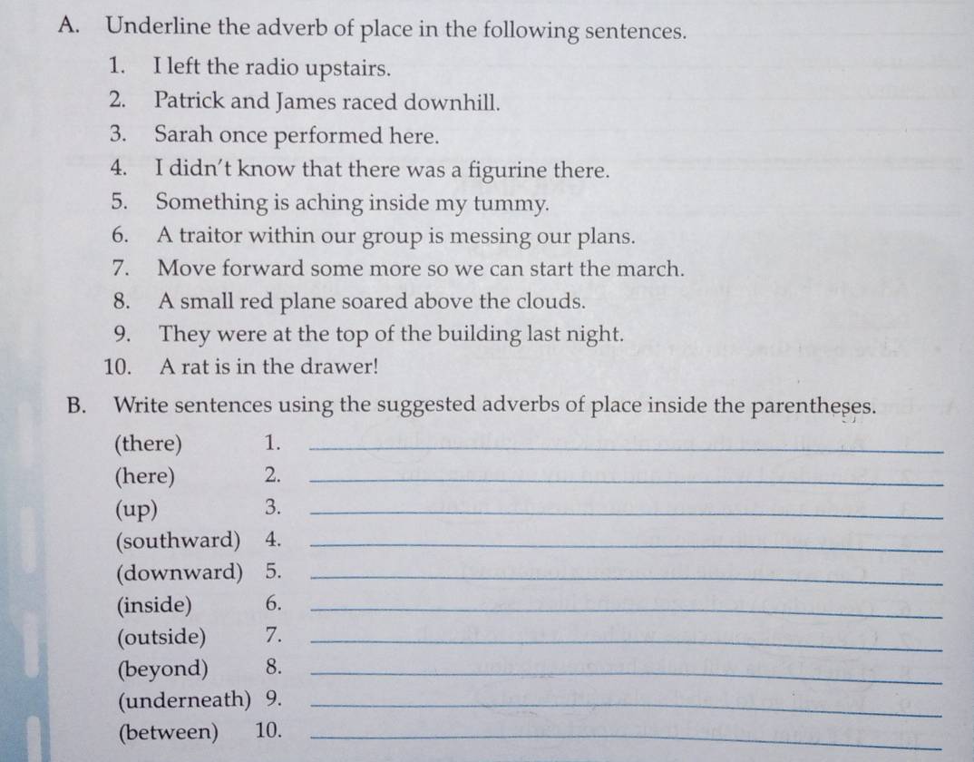 Underline the adverb of place in the following sentences. 
1. I left the radio upstairs. 
2. Patrick and James raced downhill. 
3. Sarah once performed here. 
4. I didn’t know that there was a figurine there. 
5. Something is aching inside my tummy. 
6. A traitor within our group is messing our plans. 
7. Move forward some more so we can start the march. 
8. A small red plane soared above the clouds. 
9. They were at the top of the building last night. 
10. A rat is in the drawer! 
B. Write sentences using the suggested adverbs of place inside the parentheses. 
(there) 1._ 
(here) 2._ 
(up) 3._ 
(southward) 4._ 
(downward) ) 5._ 
(inside) 6._ 
(outside) 7._ 
(beyond) 8._ 
(underneath) 9._ 
(between) 10._