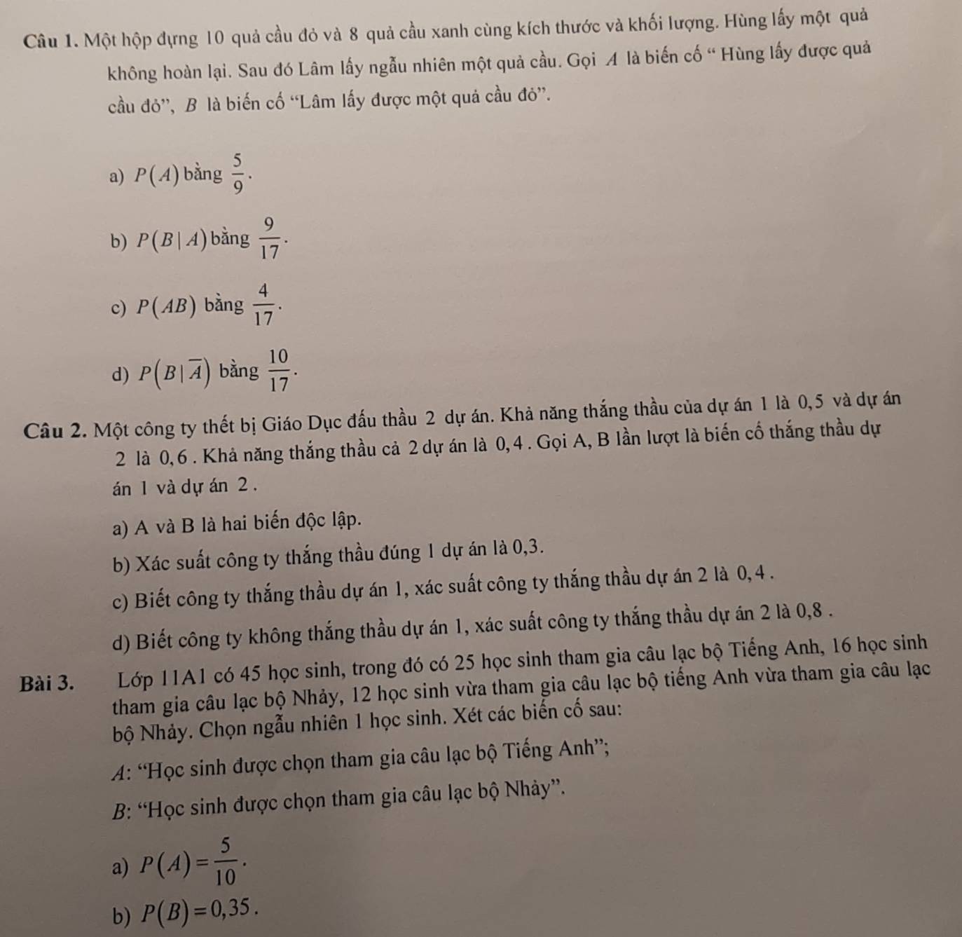 Một hộp đựng 10 quả cầu đỏ và 8 quả cầu xanh cùng kích thước và khối lượng. Hùng lấy một quả
không hoàn lại. Sau đó Lâm lấy ngẫu nhiên một quả cầu. Gọi A là biến cố “ Hùng lấy được quả
cầu đỏ”, B là biến cố “Lâm lấy được một quả cầu đỏ”.
a) P(A) bằng  5/9 .
b) P(B|A) bằng  9/17 .
c) P(AB) bàng  4/17 .
d) P(B|overline A) bằng  10/17 .
Câu 2. Một công ty thết bị Giáo Dục đấu thầu 2 dự án. Khả năng thắng thầu của dự án 1 là 0,5 và dự án
2 là 0, 6. Khả năng thắng thầu cả 2 dự án là 0, 4 . Gọi A, B lần lượt là biến cổ thắng thầu dự
án 1 và dự án 2.
a) A và B là hai biến độc lập.
b) Xác suất công ty thắng thầu đúng 1 dự án là 0,3.
c) Biết công ty thắng thầu dự án 1, xác suất công ty thắng thầu dự án 2 là 0, 4 .
d) Biết công ty không thắng thầu dự án 1, xác suất công ty thắng thầu dự án 2 là 0,8 .
Bài 3. Lớp 11A1 có 45 học sinh, trong đó có 25 học sinh tham gia câu lạc bộ Tiếng Anh, 16 học sinh
tham gia câu lạc bộ Nhảy, 12 học sinh vừa tham gia câu lạc bộ tiếng Anh vừa tham gia câu lạc
Nộ Nhảy. Chọn ngẫu nhiên 1 học sinh. Xét các biến cố sau:
A: “Học sinh được chọn tham gia câu lạc bộ Tiếng Anh”;
B: “Học sinh được chọn tham gia câu lạc bộ Nhảy”.
a) P(A)= 5/10 .
b) P(B)=0,35.