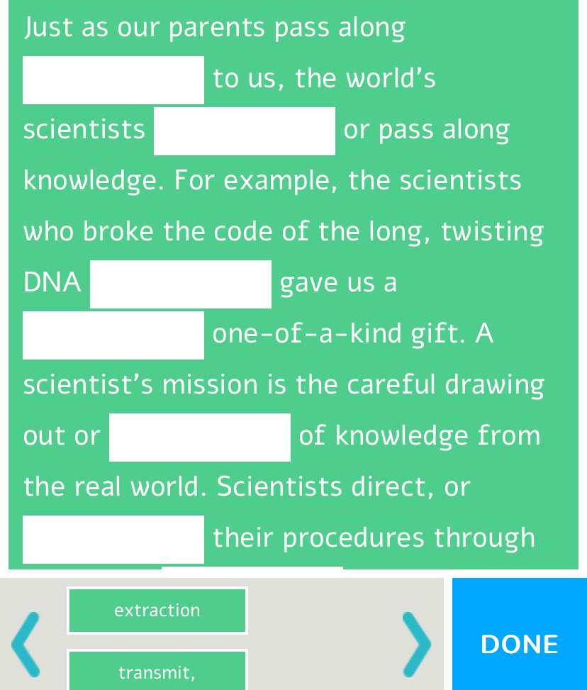 Just as our parents pass along 
□ to us, the world’s 
scientists □ or pass along 
knowledge. For example, the scientists 
who broke the code of the long, twisting 
DNA □ gave us a 
□ one-of-a-kind gift. A 
scientist’s mission is the careful drawing 
out or □ of knowledge from 
the real world. Scientists direct, or 
□ their procedures through 
extraction 
DONE 
transmit,