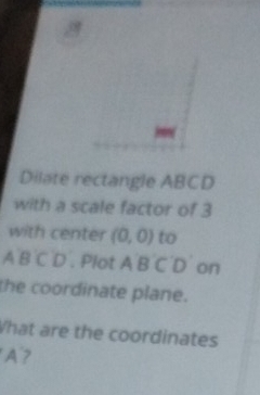 a 
Dilate rectangle ABCD
with a scale factor of 3
with center (0,0) to 
A B C D . Plot A B C D on 
the coordinate plane. 
What are the coordinates
A?