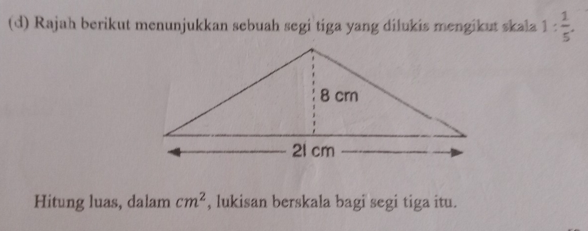 Rajah berikut menunjukkan sebuah segi tiga yang dilukis mengikut skala 1: 1/5 . 
Hitung luas, dalam cm^2 , lukisan berskala bagi segi tiga itu.