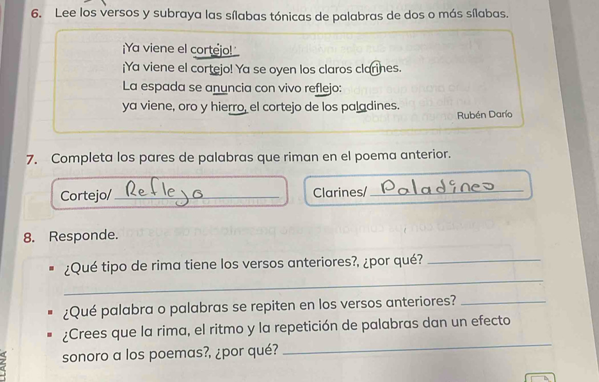 Lee los versos y subraya las sílabas tónicas de palabras de dos o más sílabas. 
¡Ya viene el cortejo! 
¡Ya viene el cortejo! Ya se oyen los claros clarines. 
La espada se anuncia con vivo reflejo: 
ya viene, oro y hierro, el cortejo de los paladines. 
Rubén Darío 
7. Completa los pares de palabras que riman en el poema anterior. 
Cortejo/ Clarines/_ 
8. Responde. 
_ 
¿Qué tipo de rima tiene los versos anteriores?, ¿por qué?_ 
¿Qué palabra o palabras se repiten en los versos anteriores?_ 
¿Crees que la rima, el ritmo y la repetición de palabras dan un efecto 
sonoro a los poemas?, ¿por qué? 
_