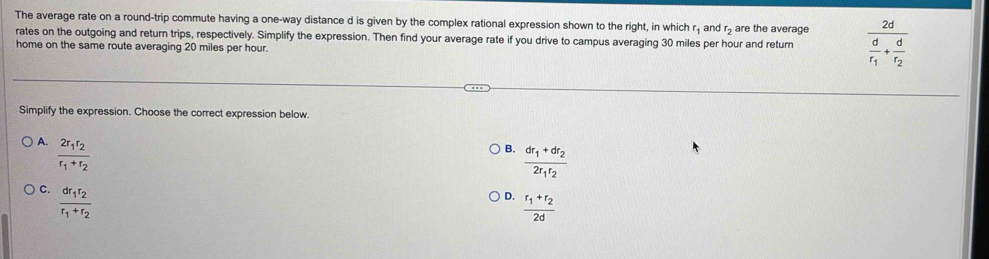 The average rate on a round-trip commute having a one-way distance d is given by the complex rational expression shown to the right, in which r₁ and r> are the average
rates on the outgoing and return trips, respectively. Simplify the expression. Then find your average rate if you drive to campus averaging 30 miles per hour and return frac 2dfrac dr_1+frac dr_2
home on the same route averaging 20 miles per hour.
Simplify the expression. Choose the correct expression below.
A. frac 2r_1r_2r_1+r_2
B. frac dr_1+dr_22r_1r_2
C. frac dr_1r_2r_1+r_2
D. frac r_1+r_22d