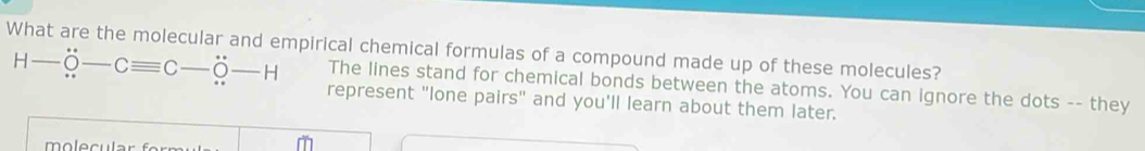 What are the molecular and empirical chemical formulas of a compound made up of these molecules? 
The lines stand for chemical bonds between the atoms. You can ignore the dots -- they
H-dot O-Cequiv C-dot O-H represent "lone pairs" and you'll learn about them later.