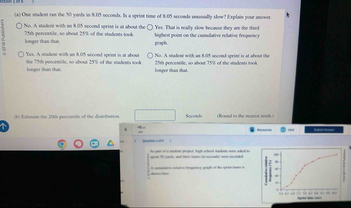 estion 1 of 8
(a) One student ran the 50 yards in 8.05 seconds. Is a sprint time of 8.05 seconds unusually slow? Explain your answer.
No. A student with an 8.05 second sprint is at about the Yes. That is really slow because they are the third
75th percentile, so about 25% of the students took highest point on the cumulative relative frequency
longer than that. graph.
Yes. A student with an 8.05 second sprint is at about No. A student with an 8.05 second sprint is at about the
the 75th percentile, so about 25% of the students took 25th percentile, so about 75% of the students took
longer than that. longer than that.
(b) Estimate the 20th percentile of the distribution. Seconds (Round to the nearest tenth.)
< ) 6m Sualeet Aerowen
Refouttin
Ovestion L of B.
A part of a sonlimt peoject, leigh school stadents wre askel to
speinn 50 yards, and tir toes (In socnds) were recanded. 300
A comulative nilative freparncy graph of the sprise times t
shown laou.
30
5 6 59 13 75 0 44 13
Sqorint Sone (sax)