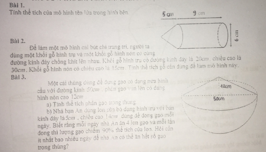 Tính thể tích của mô hình tên lửa trong hình bên. 
Bài 2. 
Để làm một mô hình cái bút chi trang trí, người ta 
dùng một khối gỗ hình trụ và một khổi gỗ hình nón có cùng 
đường kính đáy chồng khít lên nhau. Khôi gỗ hình trụ có đường kính đây là 20cm, chiều cao là
30cm. Khổi gỗ hình nón có chiêu cao là 15cm. Tinh thể tích gỗ cán dùng để làm mô hình này. 
Bài 3. 
Một cái thùng dùng để đựng gạo có dang nửa hình 
cầu với đường kính 50cm , phân gạo vun lên có dạng 
hình nón cao 12cm
a) Tính thể tích phân gạo trong thung 
b) Nhà bạn An dùng lon sữa bỏ dạng hình trụ với bán 
kinh đây là 5cm , chiều cao 14cm dùng đề đong gạo mỗi 
ngày. Biết rằng mỗi ngày nhà An ăn 4 lon gạo và mỗi lần 
đong thì lượng gạo chiếm 90% thể tích của lon. Hỏi cần 
ít nhất bao nhiêu ngày đễ nhà An có thể ăn hết số gao 
trong thùng?