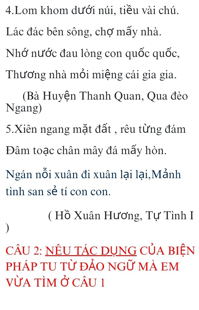 Lom khom dưới núi, tiều vài chú. 
Lác đác bên sông, chợ mấy nhà. 
Nhớ nước đau lòng con quốc quốc, 
Thương nhà mỏi miệng cái gia gia. 
(Bà Huyện Thanh Quan, Qua đèo 
Ngang) 
5.Xiên ngang mặt đất , rêu từng đám 
Đâm toạc chân mây đá mấy hòn. 
Ngán nỗi xuân đi xuân lại lại,Mảnh 
tình san sẻ tí con con. 
( Hồ Xuân Hương, Tự Tình I 
) 
CÂU 2: NÊU TÁC DỤNG CủA BIỆN 
pháp TU từ đẢO ngữ mÀ em 
vừa tÌm ở cÂu 1