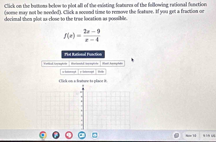 Click on the buttons below to plot all of the existing features of the following rational function 
(some may not be needed). Click a second time to remove the feature. If you get a fraction or 
decimal then plot as close to the true location as possible.
f(x)= (2x-9)/x-4 
Plot Rational Function 
Vertical Asymptote Horizontal Asymptote Slant Asymptote 
x-Intercept y-Intercept Hole 
Click on a feature to place it.
y
10
9.
7
6
5
4
3
Nov 10 9:19 US