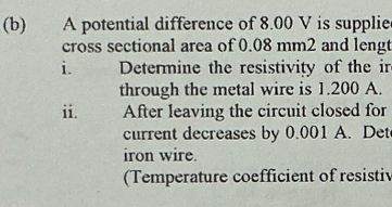 A potential difference of 8.00 V is supplie 
cross sectional area of 0.08 mm2 and lengt 
i. Determine the resistivity of the ir 
through the metal wire is 1.200 A. 
ii. After leaving the circuit closed for 
current decreases by 0.001 A. Det 
iron wire. 
(Temperature coefficient of resistiv