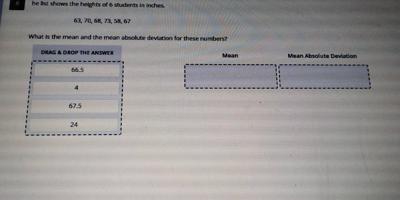 he list shows the heights of 6 students in inches.
63, 70, 68, 73, 58, 67
What is the mean and the mean absolute deviation for these numbers? 
Mean Absolute Deviation 
Mean