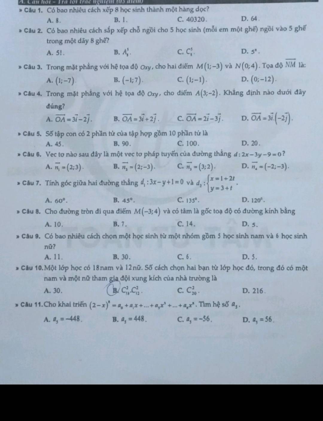 A Cần họi - Fra loi trác nghiệm 103 điện
Câu 1. Có bao nhiêu cách xếp 8 học sinh thành một hàng dọc?
A. 8. B. l . C. 40320 . D. 64 .
Câu 2. Có bao nhiêu cách sắp xếp chỗ ngồi cho 5 học sinh (mỗi em một ghế) ngồi vào 5 ghế
trong một dãy 8 ghế?
A. 5!. B. A_s^(5. C. C_8^5. D. 5^8).
* Câu 3. Trong mặt phẳng với hệ tọa độ Oxy, cho hai điểm M(1;-3) và N(0;4). Tọa độ overline NM là:
A. (1;-7). B. (-1;7). C. (1;-1). D. (0;-12).
* Câu 4. Trong mặt phẳng với hệ tọa độ Oxy, cho điểm A(3;-2). Khẳng định nào dưới đây
dúng?
A. vector OA=3vector i-2vector j. B. vector OA=3vector i+2vector j. C. vector OA=2vector i-3vector j. D. vector OA=3vector i.(-2vector j).
* Câu 5. Số tập con có 2 phần tử của tập hợp gồm 10 phần tử là
A. 45 . B.90. C. 100 . D. 20 .
Câu 6. Vec tơ nào sau đây là một vec tơ pháp tuyến của đường thẳng d:2x-3y-9=0 ?
A. overline n_1=(2;3). B. vector n_2=(2;-3). C. vector n_3=(3;2). D. vector n_4=(-2;-3).
-  Cu 7. Tính góc giữa hai đường thẳng d_1:3x-y+1=0 và d_2:beginarrayl x=1+2t y=3+tendarray. .
A. 60°. B. 45°. C. 135°. D. 120°.
* Câu 8. Cho đường tròn đi qua điểm M(-3;4) và có tâm là gốc toạ độ có đường kính bằng
A. 10. B. 7. C.14 . D. 5.
* Câu 9. Có bao nhiêu cách chọn một học sinh từ một nhóm gồm 5 học sinh nam và 6 học sinh
nữ?
A. 11. B.30. C. 6 . D. 5.
Câu 10.Một lớp học có 18nam và 12nữ. Số cách chọn hai bạn từ lớp học đó, trong đó có một
nam và một nữ tham gia đội xung kích của nhà trường là
A. 30. B. C_(18)^2.C_(12)^2. C. C_(20)^2. D. 216 .
* Câu 11.Cho khai triển (2-x)^8=a_0+a_1x+...+a_5x^3+...+a_8x^8. Tìm hệ số a_5.
A. a_5=-448. B. a_5=448. C. a_5=-56. D. a_3=56.