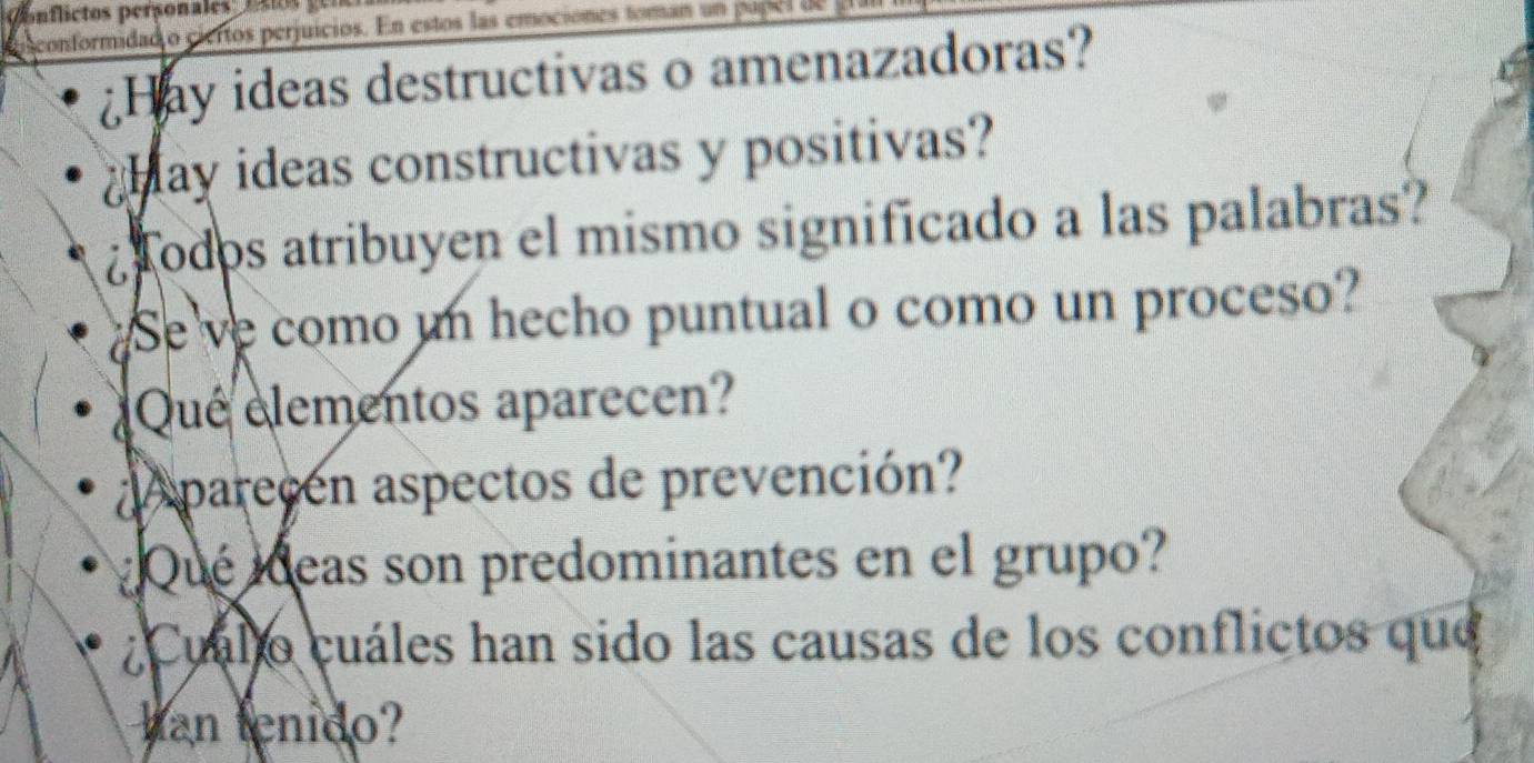 lctos per sonale 
conformidado ciertos perjuicios. En estos las emociones toman un p opel de 
Hay ideas destructivas o amenazadoras? 
Hay ideas constructivas y positivas? 
¿ odos atribuyen el mismo significado a las palabras? 
Se ve como un hecho puntual o como un proceso? 
Que elementos aparecen? 
parecen aspectos de prevención? 
Qué ideas son predominantes en el grupo? 
¿Cuállo cuáles han sido las causas de los conflictos que 
han tenido?