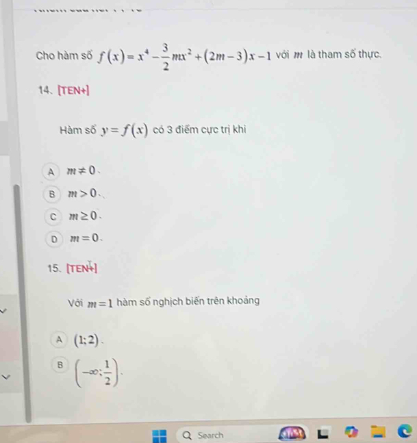 Cho hàm số f(x)=x^4- 3/2 mx^2+(2m-3)x-1 với m là tham số thực.
14. [TEN+]
Hàm số y=f(x) có 3 điểm cực trị khi
A m!= 0.
B m>0.
C m≥ 0.
D m=0. 
15. [TEN+]
Với m=1 hàm số nghịch biến trên khoảng
A (1;2).
B (-∈fty ; 1/2 ). 
Search