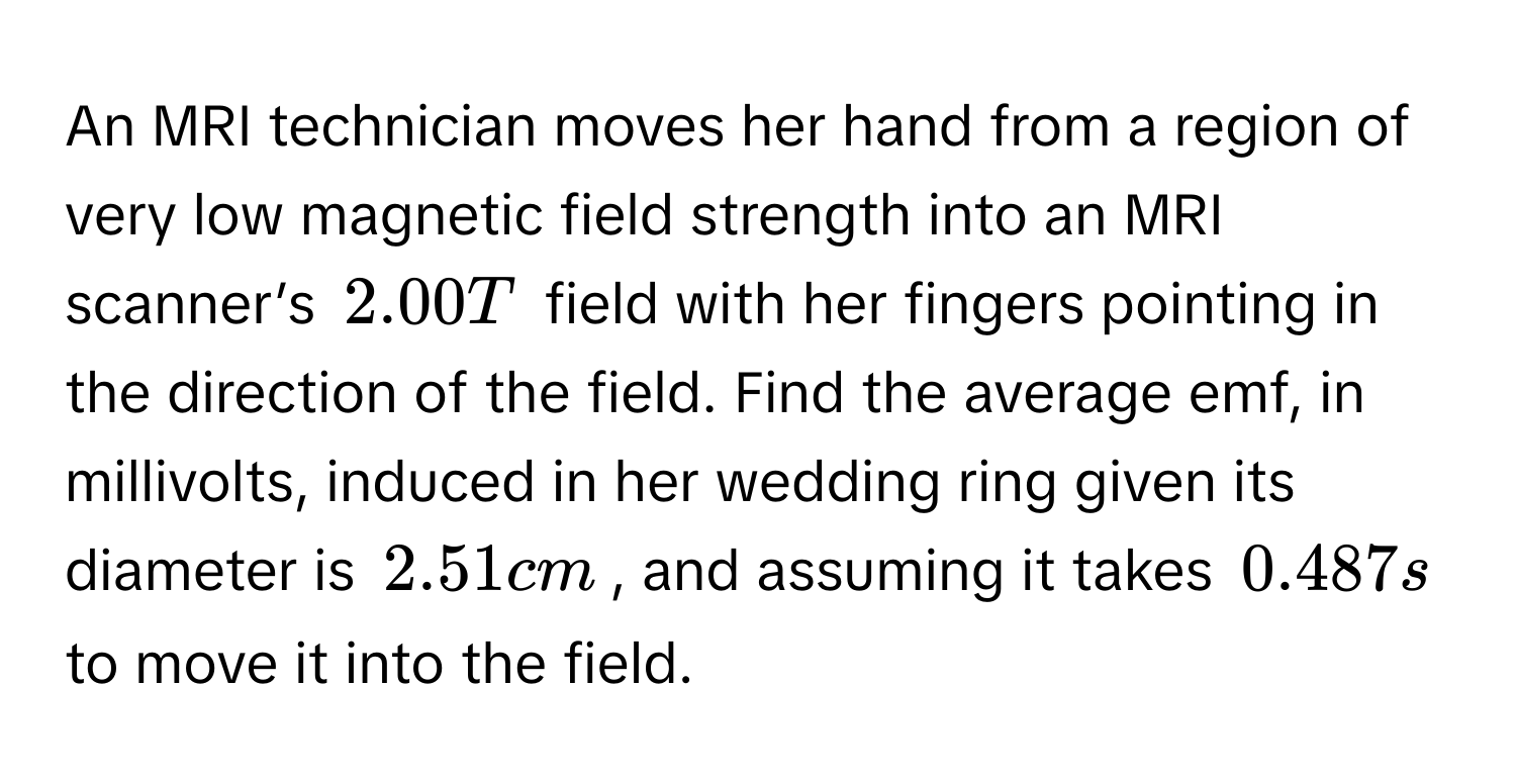 An MRI technician moves her hand from a region of very low magnetic field strength into an MRI scanner’s $2.00T$ field with her fingers pointing in the direction of the field. Find the average emf, in millivolts, induced in her wedding ring given its diameter is $2.51cm$, and assuming it takes $0.487s$ to move it into the field.