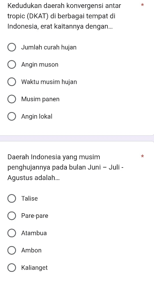 Kedudukan daerah konvergensi antar
tropic (DKAT) di berbagai tempat di
Indonesia, erat kaitannya dengan...
Jumlah curah hujan
Angin muson
Waktu musim hujan
Musim panen
Angin lokal
Daerah Indonesia yang musim
*
penghujannya pada bulan Juni - Juli -
Agustus adalah...
Talise
Pare-pare
Atambua
Ambon
Kalianget