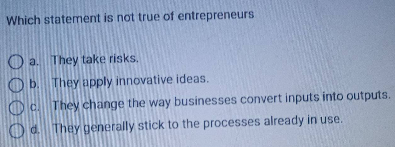 Which statement is not true of entrepreneurs
a. They take risks.
b. They apply innovative ideas.
c. They change the way businesses convert inputs into outputs.
d. They generally stick to the processes already in use.