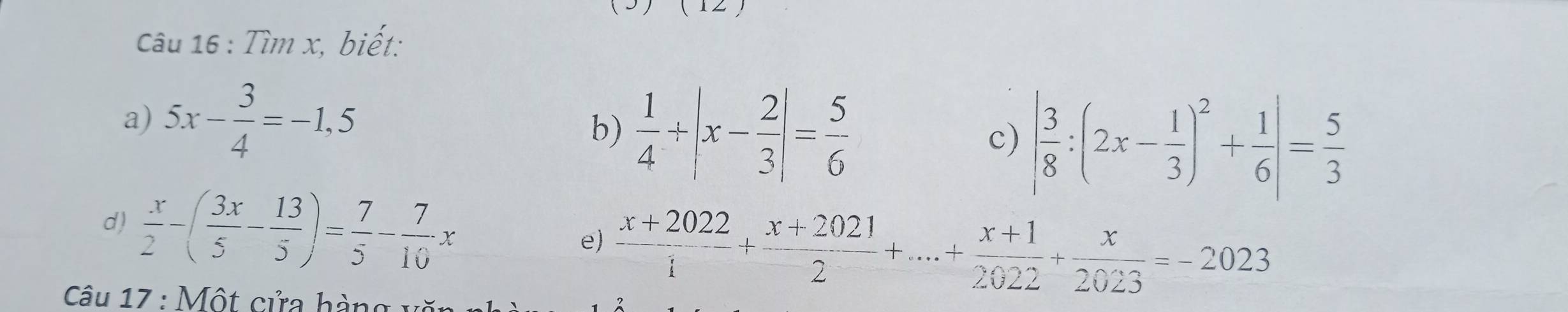 Tìm x, biết: 
a) 5x- 3/4 =-1,5
b)  1/4 / |x- 2/3 |= 5/6  | 3/8 :(2x- 1/3 )^2+ 1/6 |= 5/3 
c) 
d)  x/2 -( 3x/5 - 13/5 )= 7/5 - 7/10 x e  (x+2022)/1 + (x+2021)/2 +...+ (x+1)/2022 + x/2023 =-2023
* Câu 17 : Một cửa hàng văn