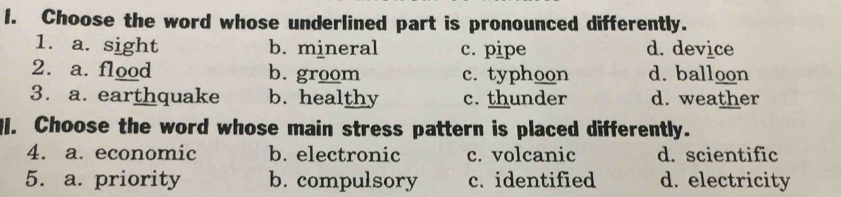 Choose the word whose underlined part is pronounced differently.
1. a. sight b. mineral c. pipe d. device
2. a. flood b. groom c. typhoon d. balloon
3. a. earthquake b. healthy c. thunder d. weather
I. Choose the word whose main stress pattern is placed differently.
4. a. economic b. electronic c. volcanic d. scientific
5. a. priority b. compulsory c. identified d. electricity