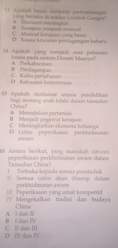 Apakah kesan daripada perkembangan
yang berlaku di sekitar Lembah Ganges?
A Ekonomi meningkat
B Kerajaan janapada muncul
C Muncul kerajaan yang besar
D Kuasa kawasan perdagangan baharu
14 Apakah yang menjadi asas peluasan
kuasa pada zaman Dinasti Maurya?
A Perkahwinan
B Perdagangan
C Kubu pertahanan
D Kekuatan ketenteraan
15 Apakah matlamat utama pendidikan
bagi seorang anak lelaki dalam tamadun
China?
A Memajukan pertanian
B Menjadi pegawai kerajaan
C Meningkatkan ekonomi keluarga
D Lulus peperiksaan perkhidmatan
awam
16 Antara berikut, yang manakah ciri-ciri
peperiksaan perkhidmatan awam dalam
Tamadun China?
I Terbuka kepada semua penduduk
Ⅱ Semua calon akan diserap dalam
perkhidmatan awam
≡=I Peperiksaan yang amat kompetitif
IV Mengekalkan tradisi dan budaya
China
A l dan II
B I dan IV
C I dan III
D Ⅲ dan IV