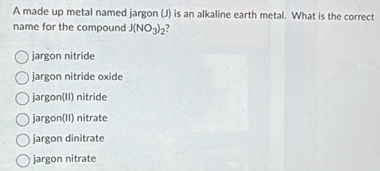 A made up metal named jargon (J) is an alkaline earth metal. What is the correct
name for the compound J(NO_3)_2
jargon nitride
jargon nitride oxide
jargon(II) nitride
jargon(II) nitrate
jargon dinitrate
jargon nitrate