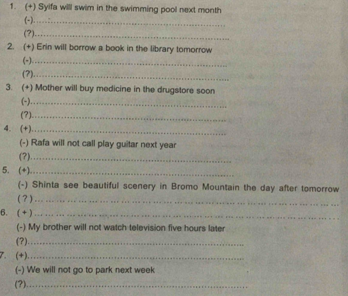 (+) Syifa will swim in the swimming pool next month
(-)_ 
(?)_ 
2. (+) Erin will borrow a book in the library tomorrow 
(-)_ 
(?)_ 
3. (+) Mother will buy medicine in the drugstore soon 
(-)._ 
(?)_ 
4. (+)_ 
(-) Rafa will not call play guitar next year
(?)_ 
5. (+)_ 
(-) Shinta see beautiful scenery in Bromo Mountain the day after tomorrow 
( ? )_ 
6. ( +)_ 
(-) My brother will not watch television five hours later 
(?)_ 
7. (+)_ 
(-) We will not go to park next week 
(?)_