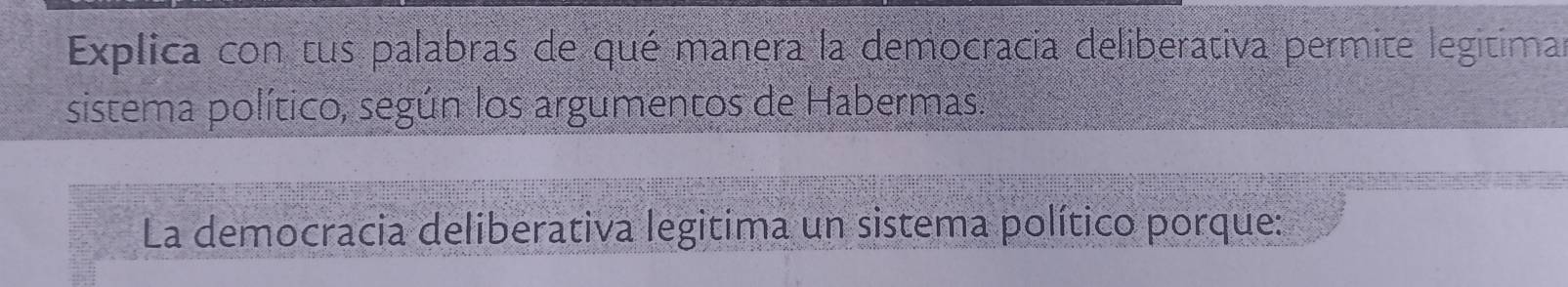 Explica con tus palabras de qué manera la democracia deliberativa permite legitimar 
sistema político, según los argumentos de Habermas. 
La democracia deliberativa legitima un sistema político porque: