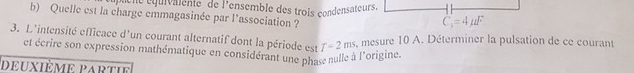 quene équivalente de l'ensemble des trois condensateurs.
b) Quelle est la charge emmagasinée par l'association ?
3. L'intensité efficace d'un courant alternatif dont la période est T-2ms s, mesure 10 A. Déterminer la pulsation de ce courant
et écrire son expression mathématique en considérant une phase nulle à l'origine.
deuxième partie