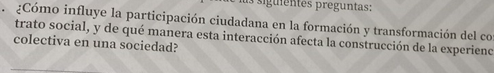 as siguientes preguntas: 
¿Cómo influye la participación ciudadana en la formación y transformación del con 
trato social, y de qué manera esta interacción afecta la construcción de la experienc 
colectiva en una sociedad?