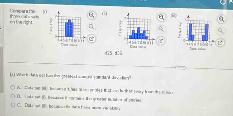 Compare the (i)(ii)
three data sets (ii
on the right.

d25 d36
(a) Which data set has the greatest sample standard deviation?
A. Data set (iii); because it has more entries that are farther away from the mean
B. Data set (i) because it contains the greater number of entries
C. Data set (ii) because its data have more variability