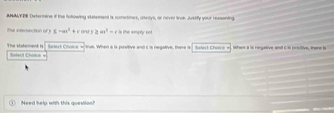 ANALYZE Determine if the following statement is sometimes, owoys, or never true. Justify your reasoning. 
The intersection of y S-ax^2+c and y≥ ax^2-c is the empty set. 
The statement is Select Choice ν true. When a is positive and c is negative, there is Select Choice v. When a is negative and c is positive, there is 
Select Choice 
Need help with this question?