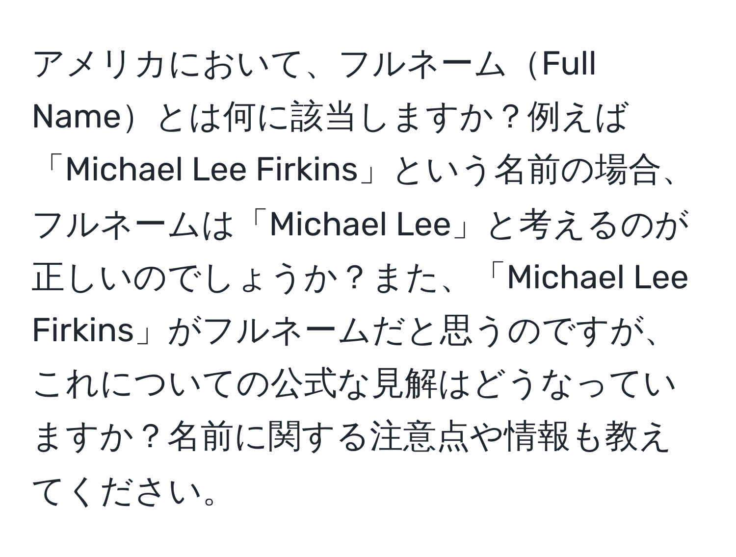 アメリカにおいて、フルネームFull Nameとは何に該当しますか？例えば「Michael Lee Firkins」という名前の場合、フルネームは「Michael Lee」と考えるのが正しいのでしょうか？また、「Michael Lee Firkins」がフルネームだと思うのですが、これについての公式な見解はどうなっていますか？名前に関する注意点や情報も教えてください。