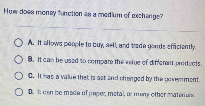 How does money function as a medium of exchange?
A. It allows people to buy, sell, and trade goods efficiently.
B. It can be used to compare the value of different products.
C. It has a value that is set and changed by the government.
D. It can be made of paper, metal, or many other materials.