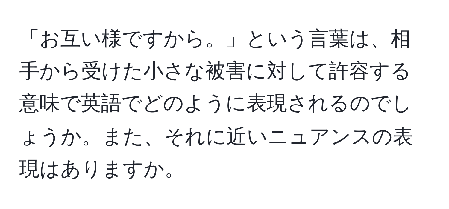 「お互い様ですから。」という言葉は、相手から受けた小さな被害に対して許容する意味で英語でどのように表現されるのでしょうか。また、それに近いニュアンスの表現はありますか。