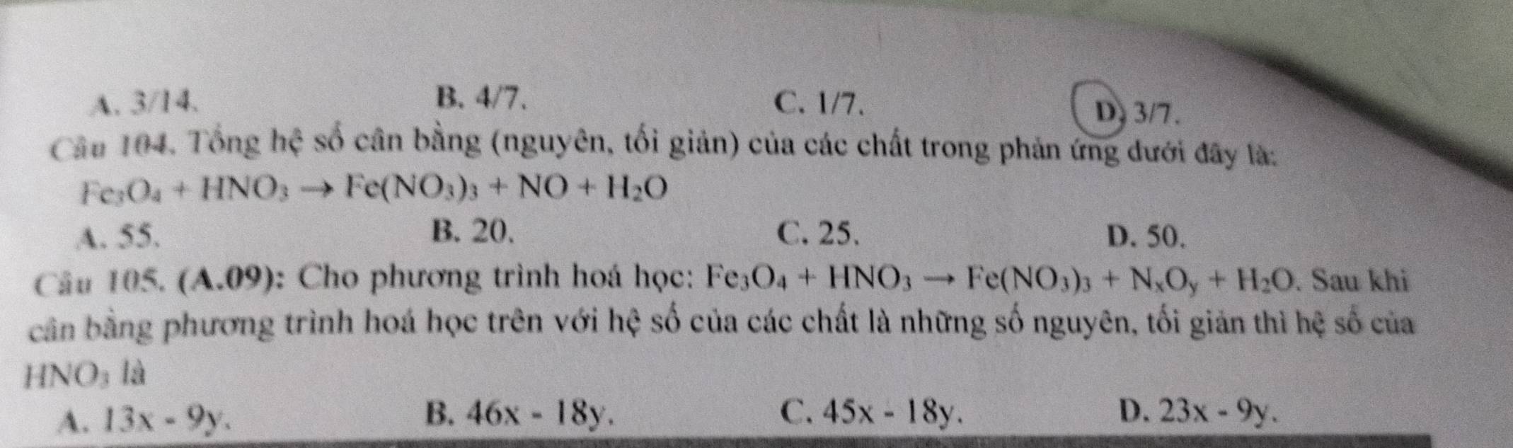 A. 3/14. B. 4/7. C. 1/7. D. 3/7.
Câu 104. Tổng hệ số cân bằng (nguyên, tối giản) của các chất trong phản ứng dưới đây là:
Fe_3O_4+HNO_3to Fe(NO_3)_3+NO+H_2O
A. 55. B. 20. C. 25. D. 50.
Câu 105. (A.09): Cho phương trình hoá học: Fe_3O_4+HNO_3to Fe(NO_3)_3+N_xO_y+H_2O. Sau khi
cản bằng phương trình hoá học trên với hệ số của các chất là những số nguyên, tối giản thì hệ số của
HN JO_3 là
B.
C.
A. 13x-9y. 46x-18y. 45x-18y. D. 23x-9y.