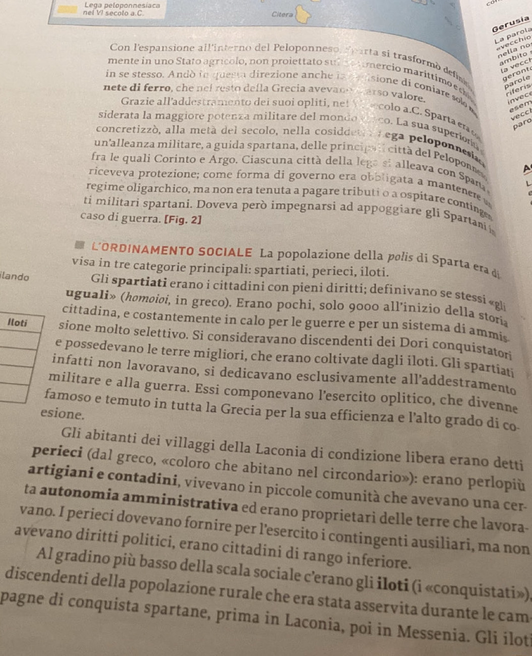 Lega peloponnesíaca
co
nel VI secolo a.C. Citera
Gerusia
La parola
«vecchio
nella nº
Con l'espansione all'interno del Peloponneso, Pparta si trasformó defna geront
ambito 
la vecct
mente in uno Stato agrícolo, non proiettato sub no omercio marittimo ec parole
in se stesso. Andò in questa direzione anche in d disione di coniare solo 
nete di ferro, che nef resto defla Grecia avevano arso valore.
riferis
invece
esem
Grazie all’addestramento dei suoi opliti, net V rcolo a.C. Sparta eraç
vecch
paro
siderata la maggiore potenza militare del mondo enco. La sua superiona
concretizzó, alla metá del secolo, nella cosiddetro nega peloponnesiaa
un’alleanza militare, a guida spartana, delle principal città del Peloponne A
fra le quali Corinto e Argo. Ciascuna città della lega si alleava con Spaña L
riceveva protezione; come forma di governo era oboligata a mantener 
regime oligarchico, ma non era tenuta a pagare tributi o a ospitare continge
ti militari spartani. Doveva però impegnarsi ad appoggiare gli Spartani 
caso di guerra. [Fig. 2]
L'ORDINAMENTO SOCIALE La popolazione della polis di Sparta era di
visa in tre categorie principali: spartiati, perieci, iloti.
ilando  Gli spartiati erano i cittadini con pieni diritti; definivano se stessi «gli
uguali» (homoioi, in greco). Erano pochi, solo 9000 all’inizio della storia
cittadina, e costantemente in calo per le guerre e per un sistema dí ammis
sione molto selettivo. Si consideravano discendenti dei Dori conquistatori
e possedevano le terre migliori, che erano coltivate dagli iloti. Gli spartiati
infatti non lavoravano, si dedicavano esclusivamente all’addestramento
militare e alla guerra. Essi componevano l’esercito oplitico, che divenne
amoso e temuto in tutta la Grecia per la sua efficienza e l’alto grado di co-
esione.
Gli abitanti dei villaggi della Laconia di condizione libera erano detti
perieci (dal greco, «coloro che abitano nel circondario»): erano perlopiù
artigiani e contadini, vivevano in piccole comunità che avevano una cer-
ta autonomia amministrativa ed erano proprietari delle terre che lavora-
vano. I perieci dovevano fornire per l’esercito i contingenti ausiliari, ma non
avevano diritti politici, erano cittadini di rango inferiore.
Al gradino più basso della scala sociale c’erano gli iloti (i «conquistati»).
discendenti della popolazione rurale che era stata asservita durante le cam
pagne di conquista spartane, prima in Laconia, poi in Messenia. Gli ílot