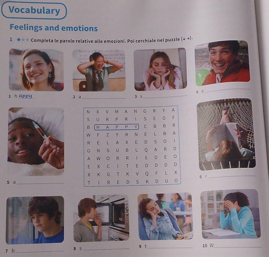 Vocabulary 
Feelings and emotions 
1 ★★* Completa le parole relative alle emozioni. Poi cerchiale nel puzzle (↓ →). 
4 e 
_ 
1 h appy 2 a_ 3 5
_ 
N X V M A N G R Y A 
S U R P R I S E D F 
B H A P P Y C B B R 
W F Z Y R N E L B A 
R E L A X E D S O I 
G N S U B L Q A R D 
A W O R R I E D E O 
E X C I T E D D D D 
X K G T K V Q F L X_ 
5 a_ T I R E D S K D U O 6 r 
7 b _8 S_ 9 t_ 
10 W_