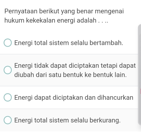 Pernyataan berikut yang benar mengenai
hukum kekekalan energi adalah . . ..
Energi total sistem selalu bertambah.
Energi tidak dapat diciptakan tetapi dapat
diubah dari satu bentuk ke bentuk lain.
Energi dapat diciptakan dan dihancurkan
Energi total sistem selalu berkurang.