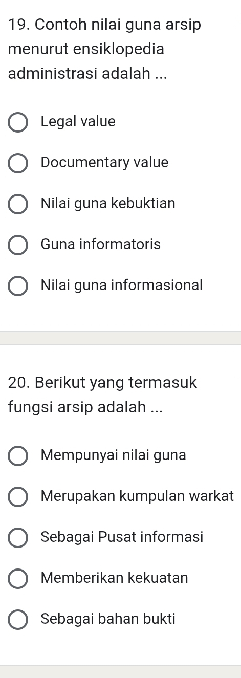 Contoh nilai guna arsip
menurut ensiklopedia
administrasi adalah ...
Legal value
Documentary value
Nilai guna kebuktian
Guna informatoris
Nilai guna informasional
20. Berikut yang termasuk
fungsi arsip adalah ...
Mempunyai nilai guna
Merupakan kumpulan warkat
Sebagai Pusat informasi
Memberikan kekuatan
Sebagai bahan bukti